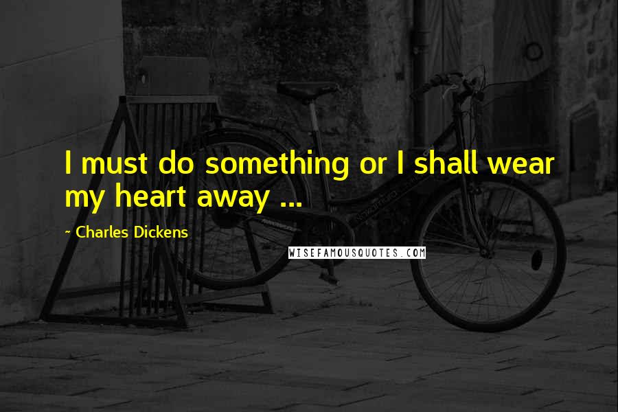 Charles Dickens Quotes: I must do something or I shall wear my heart away ...