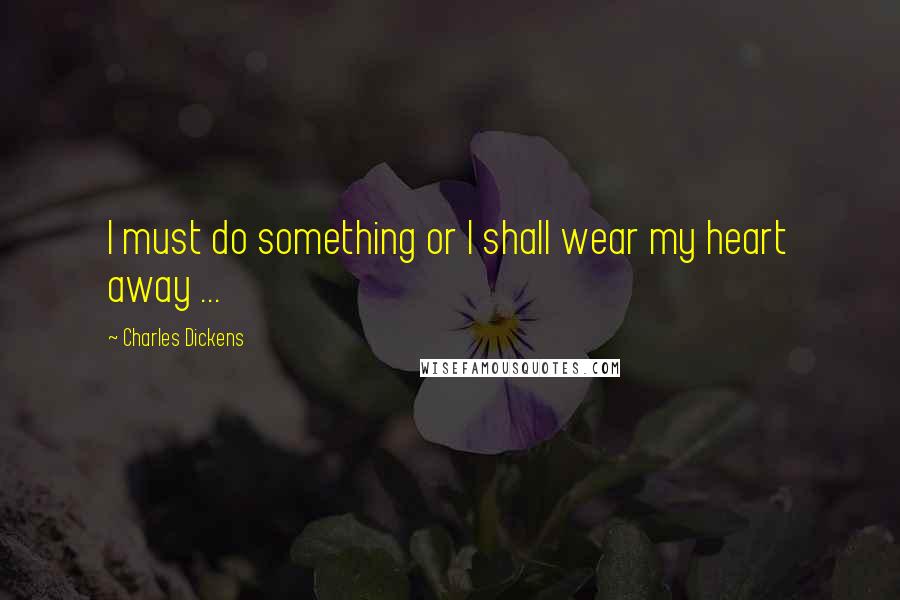 Charles Dickens Quotes: I must do something or I shall wear my heart away ...