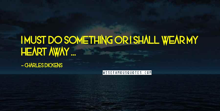 Charles Dickens Quotes: I must do something or I shall wear my heart away ...