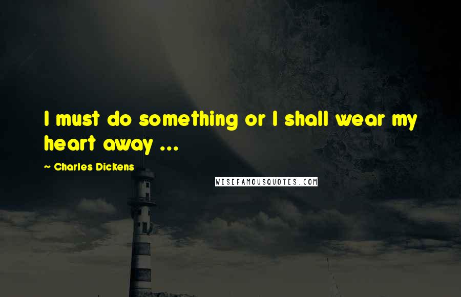 Charles Dickens Quotes: I must do something or I shall wear my heart away ...