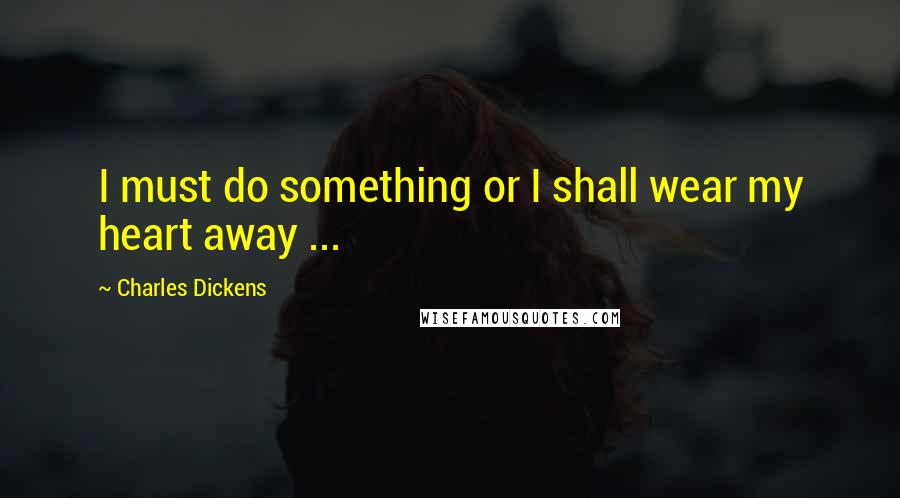 Charles Dickens Quotes: I must do something or I shall wear my heart away ...