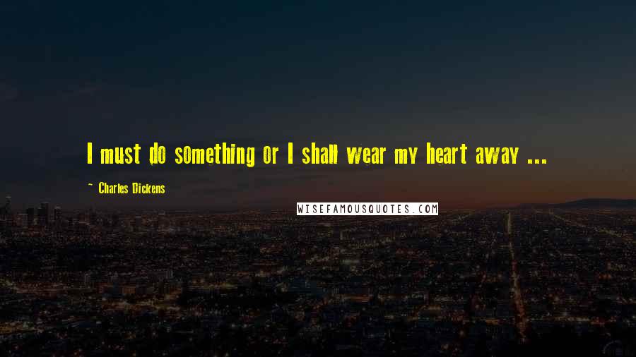 Charles Dickens Quotes: I must do something or I shall wear my heart away ...