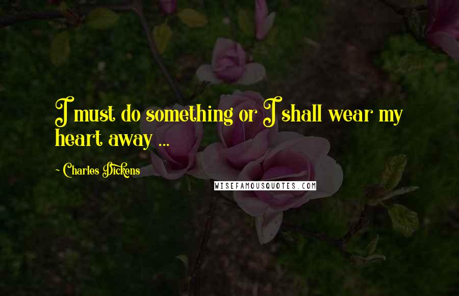 Charles Dickens Quotes: I must do something or I shall wear my heart away ...