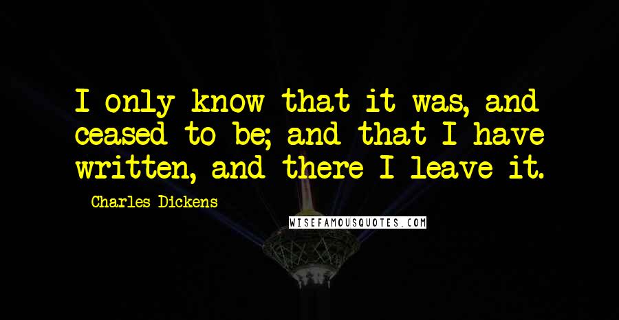 Charles Dickens Quotes: I only know that it was, and ceased to be; and that I have written, and there I leave it.