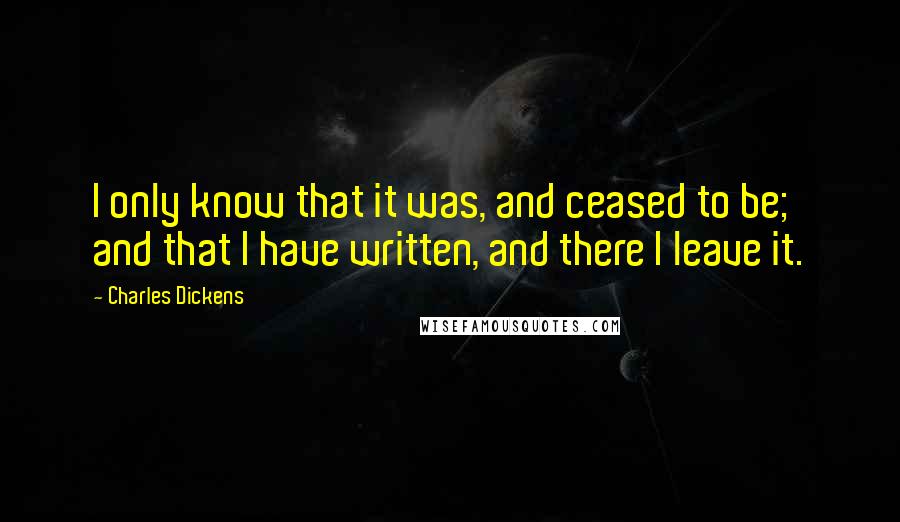 Charles Dickens Quotes: I only know that it was, and ceased to be; and that I have written, and there I leave it.