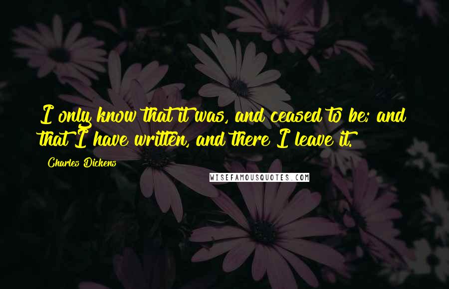 Charles Dickens Quotes: I only know that it was, and ceased to be; and that I have written, and there I leave it.