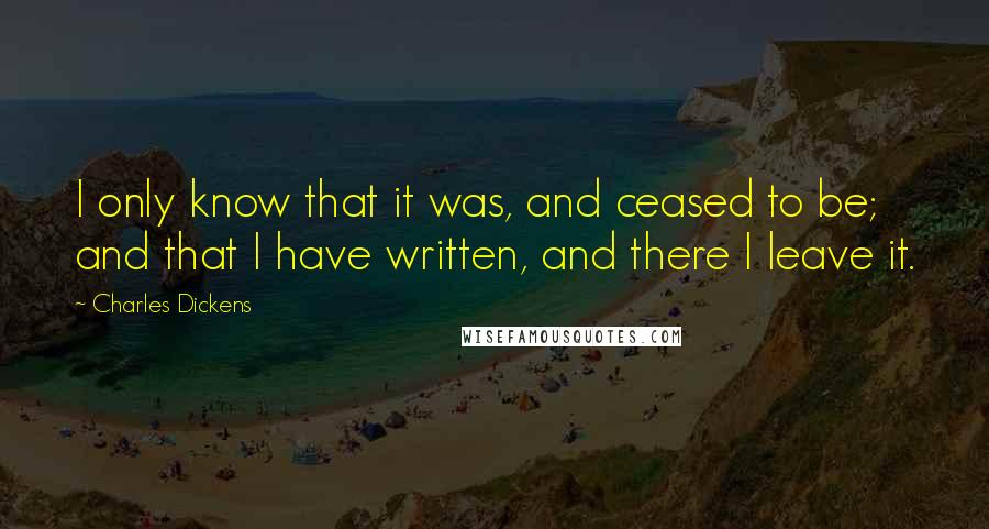 Charles Dickens Quotes: I only know that it was, and ceased to be; and that I have written, and there I leave it.