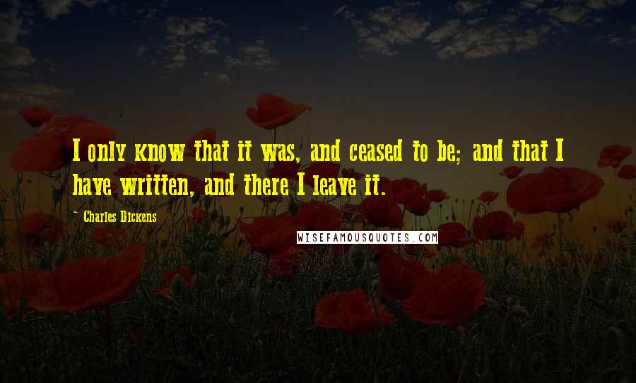 Charles Dickens Quotes: I only know that it was, and ceased to be; and that I have written, and there I leave it.