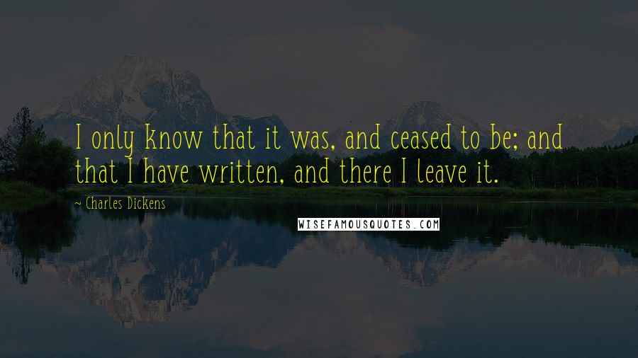 Charles Dickens Quotes: I only know that it was, and ceased to be; and that I have written, and there I leave it.