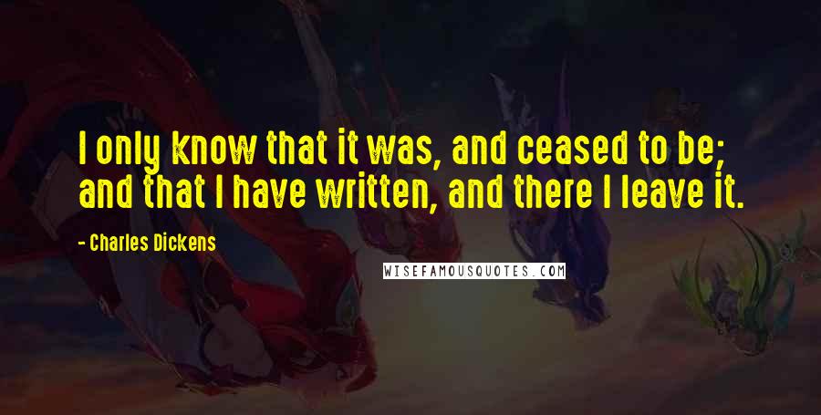 Charles Dickens Quotes: I only know that it was, and ceased to be; and that I have written, and there I leave it.