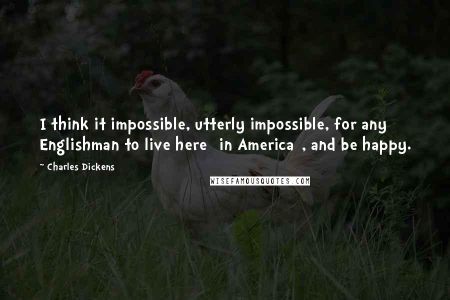 Charles Dickens Quotes: I think it impossible, utterly impossible, for any Englishman to live here [in America], and be happy.