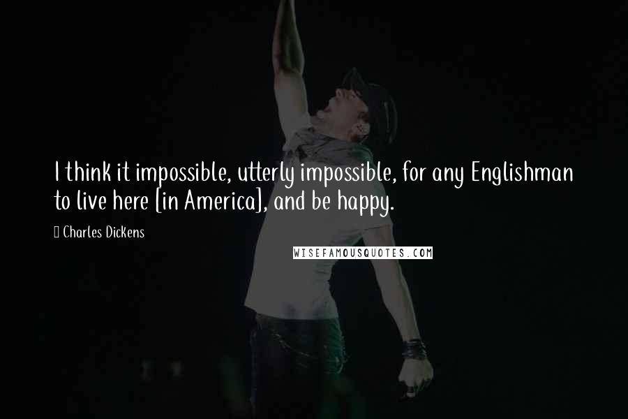 Charles Dickens Quotes: I think it impossible, utterly impossible, for any Englishman to live here [in America], and be happy.