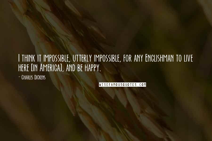 Charles Dickens Quotes: I think it impossible, utterly impossible, for any Englishman to live here [in America], and be happy.