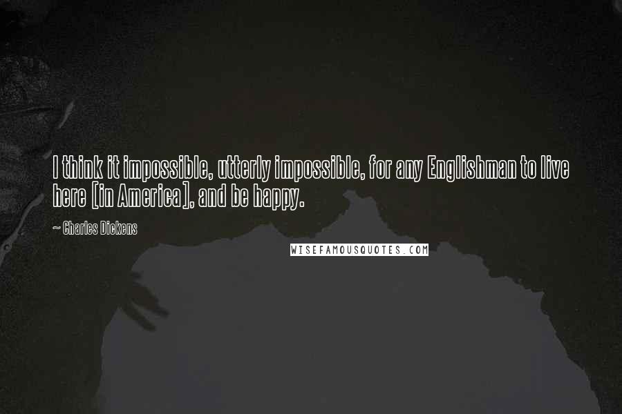 Charles Dickens Quotes: I think it impossible, utterly impossible, for any Englishman to live here [in America], and be happy.