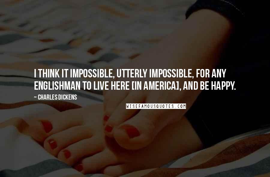 Charles Dickens Quotes: I think it impossible, utterly impossible, for any Englishman to live here [in America], and be happy.