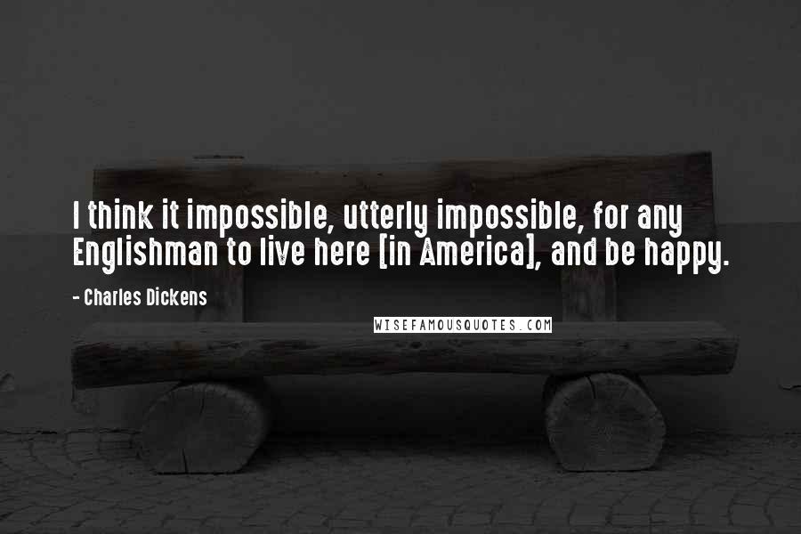 Charles Dickens Quotes: I think it impossible, utterly impossible, for any Englishman to live here [in America], and be happy.