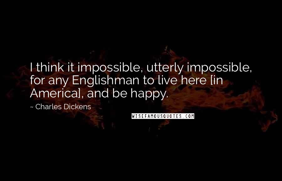 Charles Dickens Quotes: I think it impossible, utterly impossible, for any Englishman to live here [in America], and be happy.