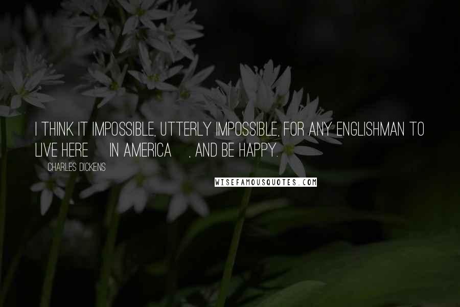 Charles Dickens Quotes: I think it impossible, utterly impossible, for any Englishman to live here [in America], and be happy.