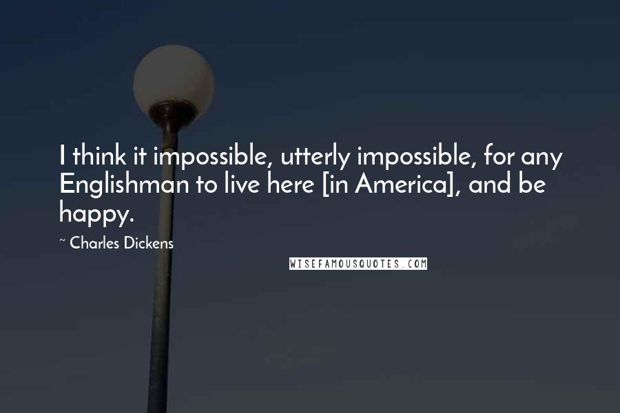 Charles Dickens Quotes: I think it impossible, utterly impossible, for any Englishman to live here [in America], and be happy.