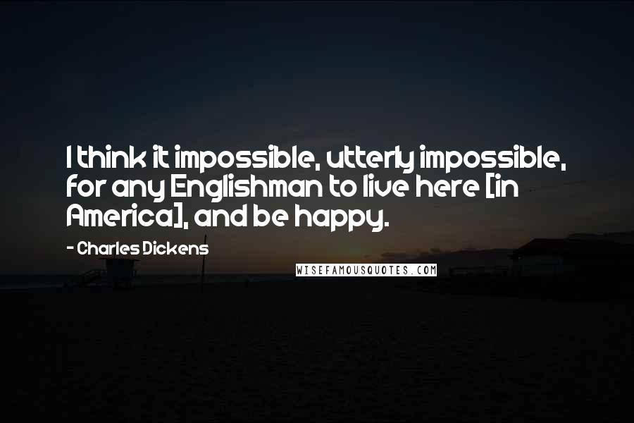 Charles Dickens Quotes: I think it impossible, utterly impossible, for any Englishman to live here [in America], and be happy.