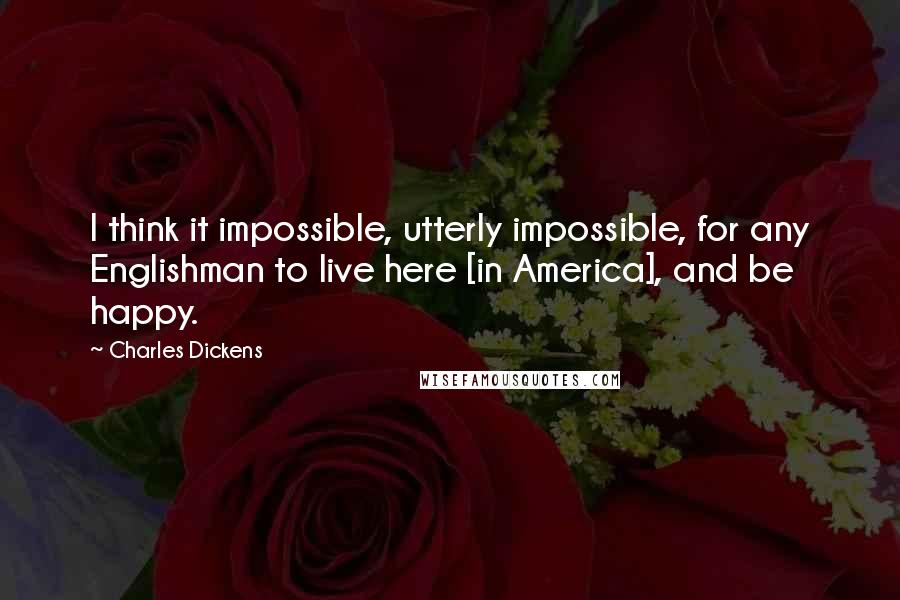 Charles Dickens Quotes: I think it impossible, utterly impossible, for any Englishman to live here [in America], and be happy.