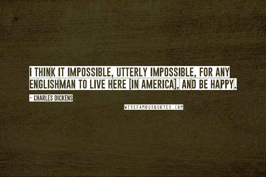 Charles Dickens Quotes: I think it impossible, utterly impossible, for any Englishman to live here [in America], and be happy.