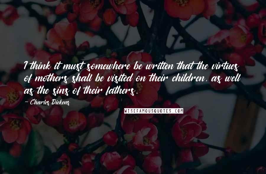 Charles Dickens Quotes: I think it must somewhere be written that the virtues of mothers shall be visited on their children, as well as the sins of their fathers.