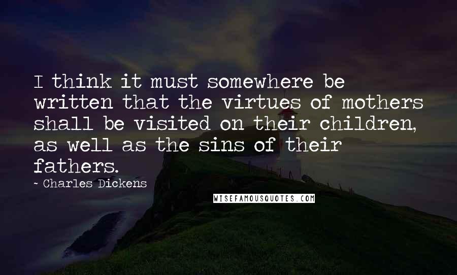 Charles Dickens Quotes: I think it must somewhere be written that the virtues of mothers shall be visited on their children, as well as the sins of their fathers.