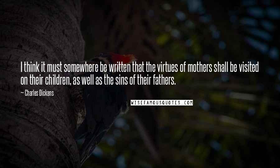 Charles Dickens Quotes: I think it must somewhere be written that the virtues of mothers shall be visited on their children, as well as the sins of their fathers.