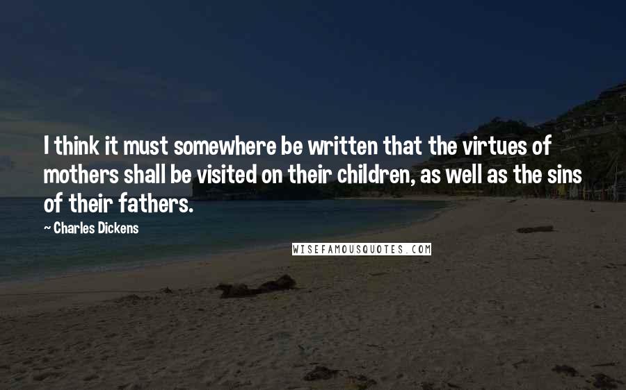 Charles Dickens Quotes: I think it must somewhere be written that the virtues of mothers shall be visited on their children, as well as the sins of their fathers.