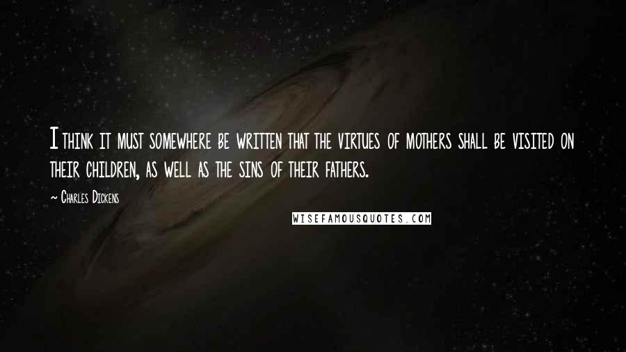 Charles Dickens Quotes: I think it must somewhere be written that the virtues of mothers shall be visited on their children, as well as the sins of their fathers.