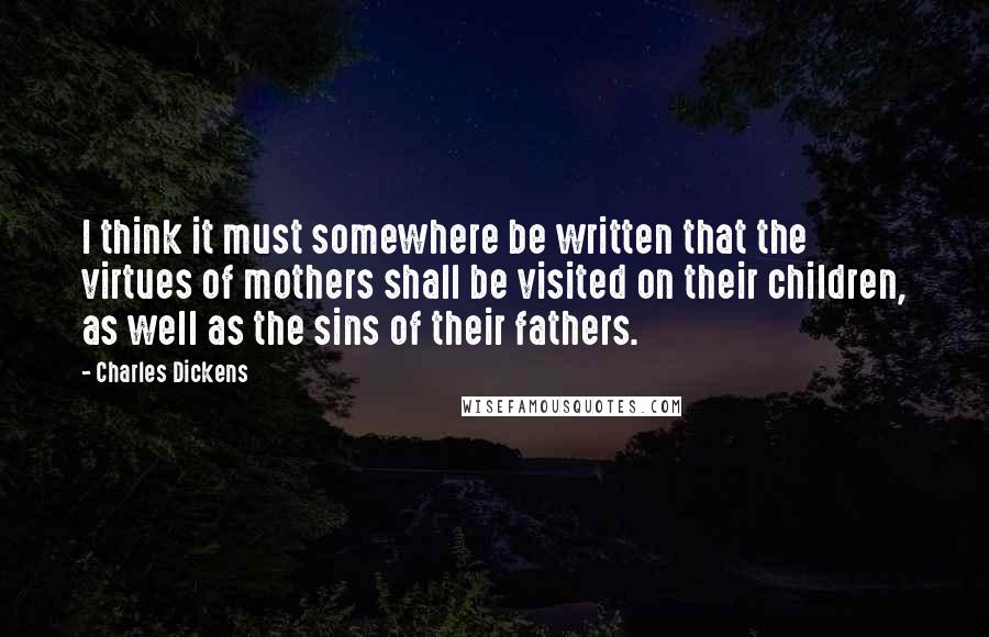 Charles Dickens Quotes: I think it must somewhere be written that the virtues of mothers shall be visited on their children, as well as the sins of their fathers.