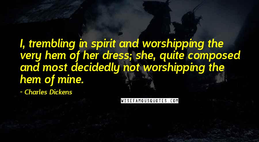 Charles Dickens Quotes: I, trembling in spirit and worshipping the very hem of her dress; she, quite composed and most decidedly not worshipping the hem of mine.