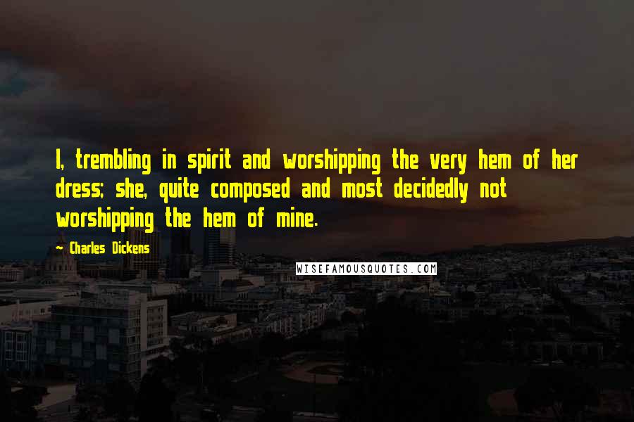 Charles Dickens Quotes: I, trembling in spirit and worshipping the very hem of her dress; she, quite composed and most decidedly not worshipping the hem of mine.
