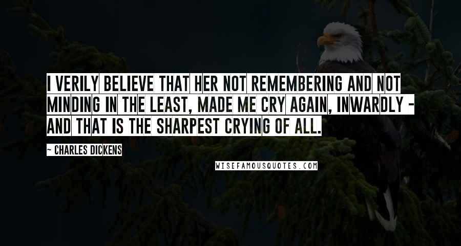 Charles Dickens Quotes: I verily believe that her not remembering and not minding in the least, made me cry again, inwardly - and that is the sharpest crying of all.