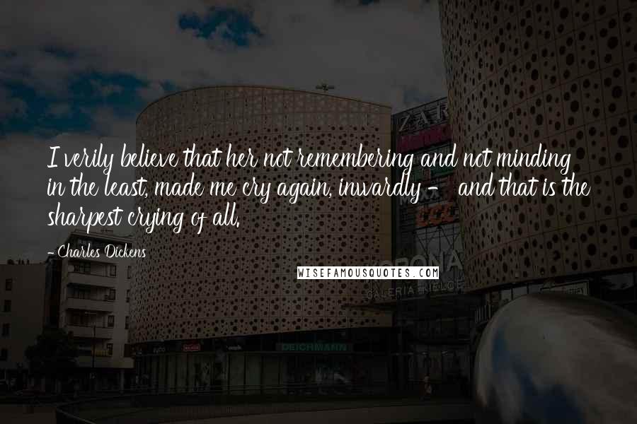 Charles Dickens Quotes: I verily believe that her not remembering and not minding in the least, made me cry again, inwardly - and that is the sharpest crying of all.