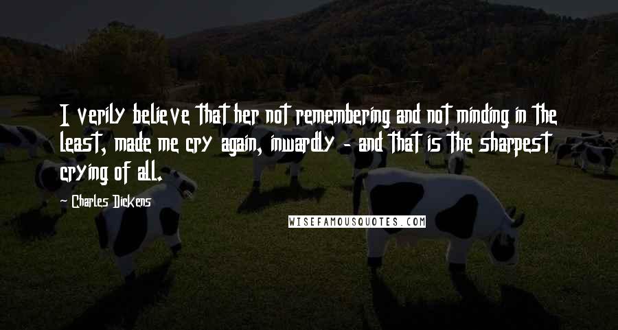 Charles Dickens Quotes: I verily believe that her not remembering and not minding in the least, made me cry again, inwardly - and that is the sharpest crying of all.