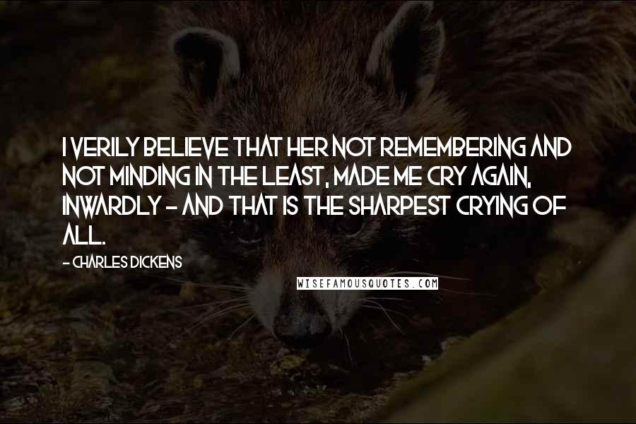 Charles Dickens Quotes: I verily believe that her not remembering and not minding in the least, made me cry again, inwardly - and that is the sharpest crying of all.
