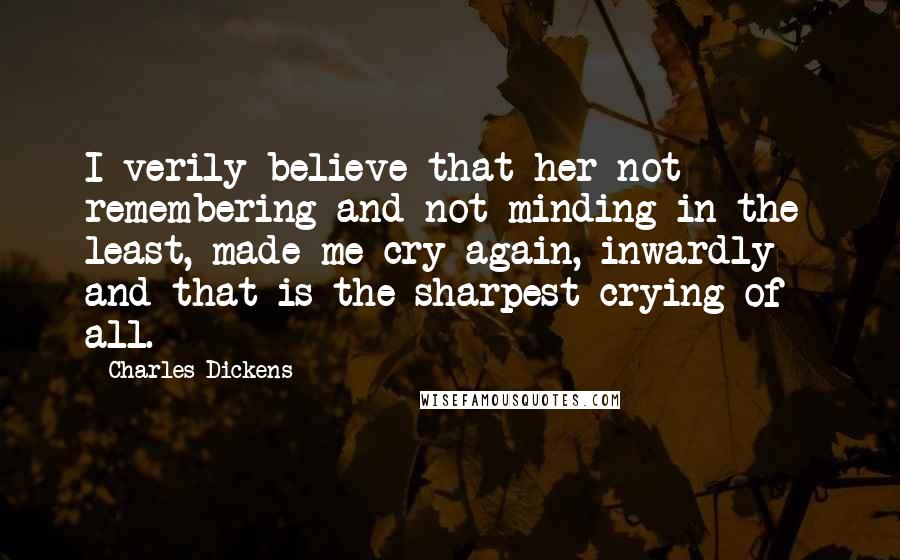 Charles Dickens Quotes: I verily believe that her not remembering and not minding in the least, made me cry again, inwardly - and that is the sharpest crying of all.