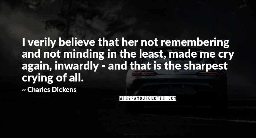 Charles Dickens Quotes: I verily believe that her not remembering and not minding in the least, made me cry again, inwardly - and that is the sharpest crying of all.