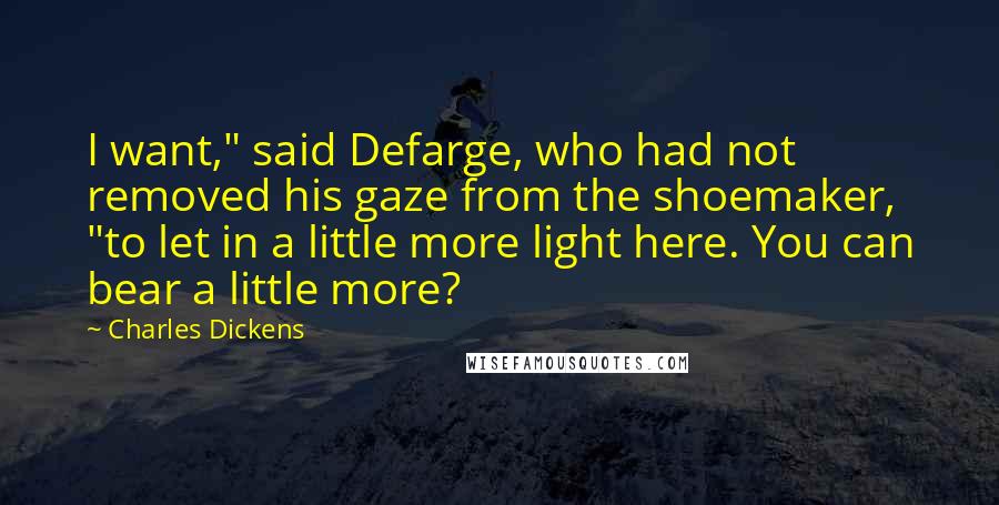 Charles Dickens Quotes: I want," said Defarge, who had not removed his gaze from the shoemaker, "to let in a little more light here. You can bear a little more?