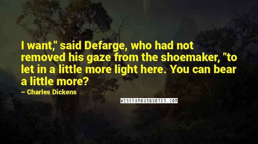 Charles Dickens Quotes: I want," said Defarge, who had not removed his gaze from the shoemaker, "to let in a little more light here. You can bear a little more?