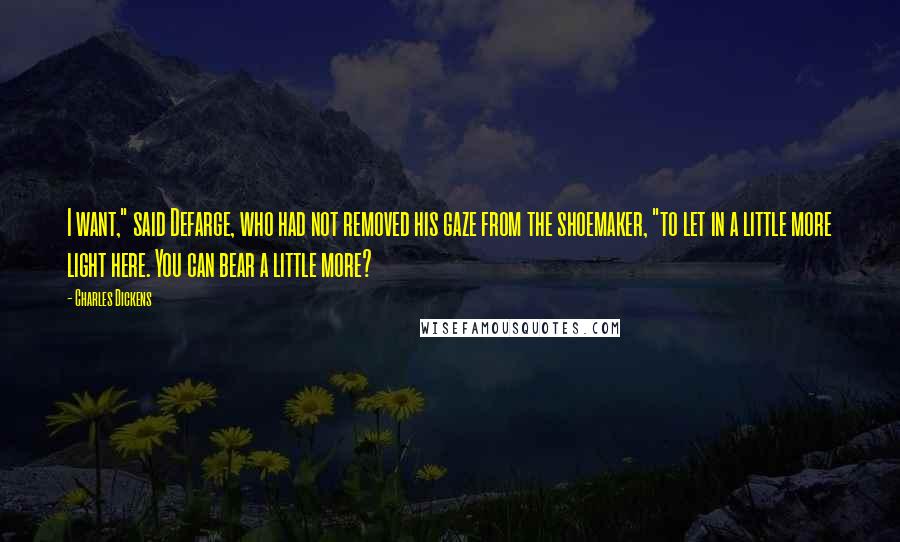 Charles Dickens Quotes: I want," said Defarge, who had not removed his gaze from the shoemaker, "to let in a little more light here. You can bear a little more?
