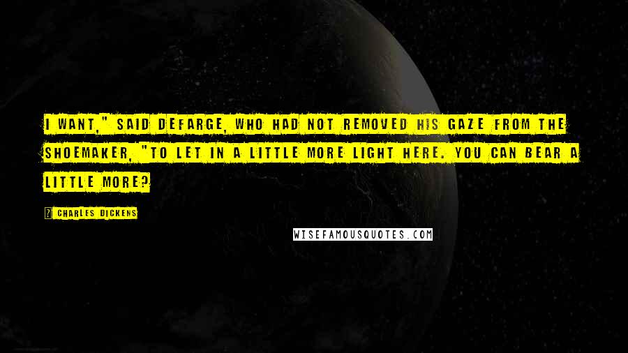 Charles Dickens Quotes: I want," said Defarge, who had not removed his gaze from the shoemaker, "to let in a little more light here. You can bear a little more?