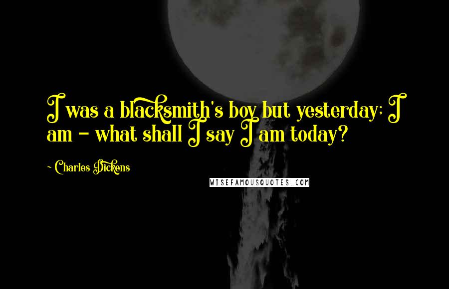 Charles Dickens Quotes: I was a blacksmith's boy but yesterday; I am - what shall I say I am today?