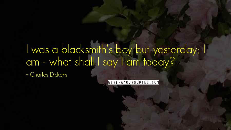 Charles Dickens Quotes: I was a blacksmith's boy but yesterday; I am - what shall I say I am today?