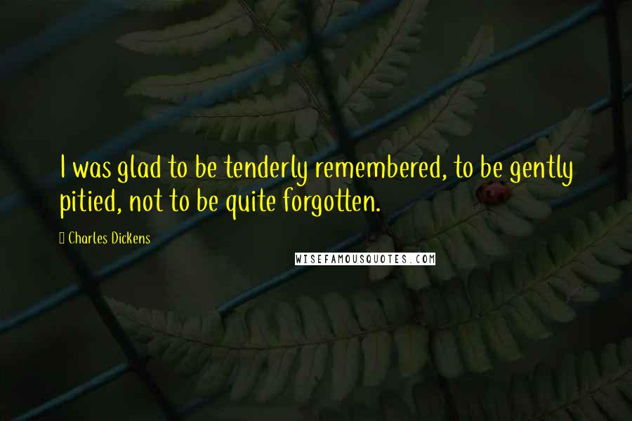 Charles Dickens Quotes: I was glad to be tenderly remembered, to be gently pitied, not to be quite forgotten.