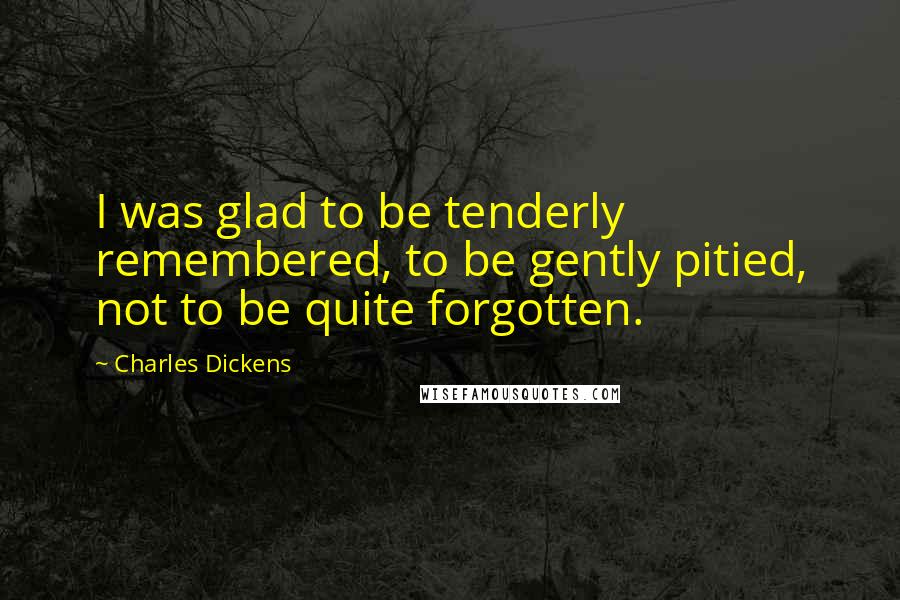 Charles Dickens Quotes: I was glad to be tenderly remembered, to be gently pitied, not to be quite forgotten.