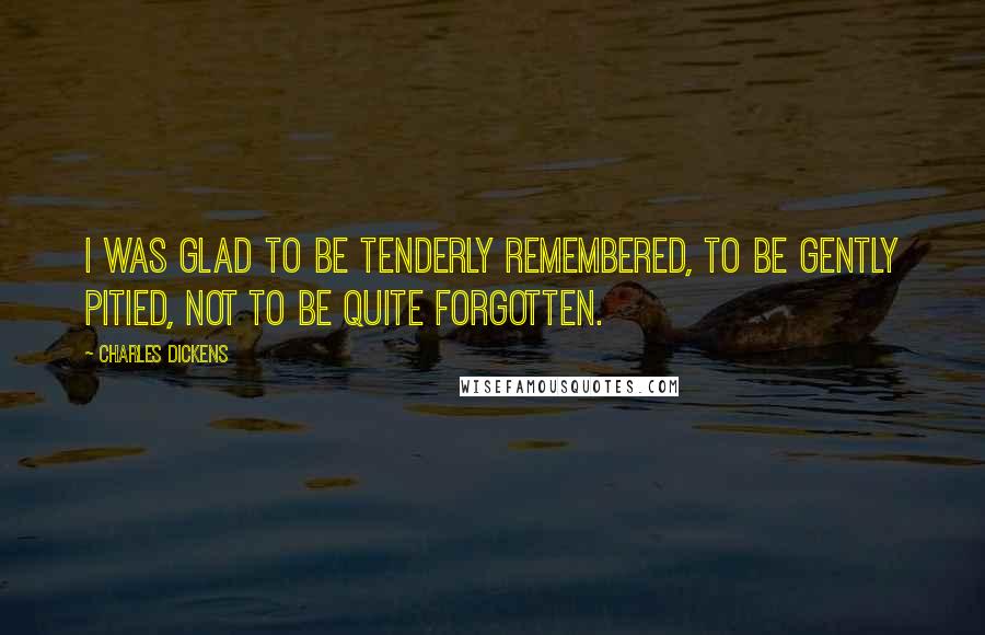Charles Dickens Quotes: I was glad to be tenderly remembered, to be gently pitied, not to be quite forgotten.