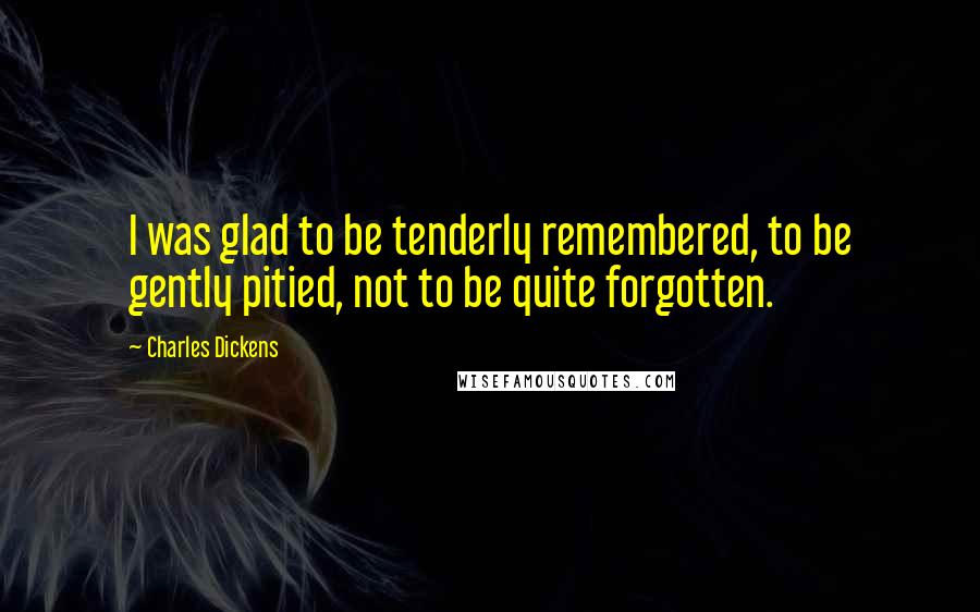 Charles Dickens Quotes: I was glad to be tenderly remembered, to be gently pitied, not to be quite forgotten.